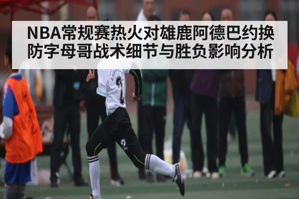 NBA常规赛热火对雄鹿阿德巴约换防字母哥战术细节与胜负影响分析